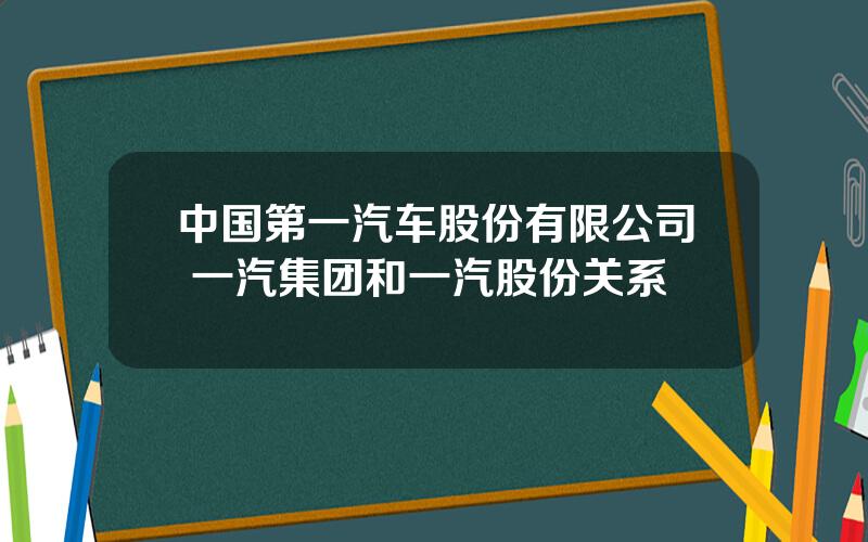 中国第一汽车股份有限公司 一汽集团和一汽股份关系